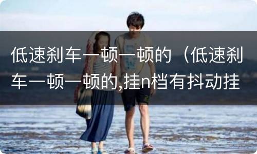 低速刹车一顿一顿的（低速刹车一顿一顿的,挂n档有抖动挂p档就没了）