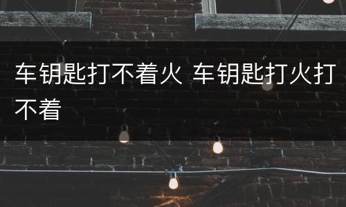 车钥匙打不着火 车钥匙打火打不着