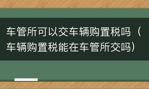 车管所可以交车辆购置税吗（车辆购置税能在车管所交吗）