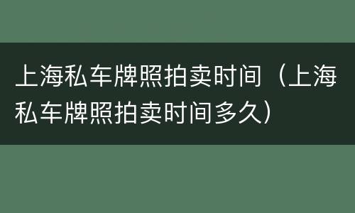 上海私车牌照拍卖时间（上海私车牌照拍卖时间多久）