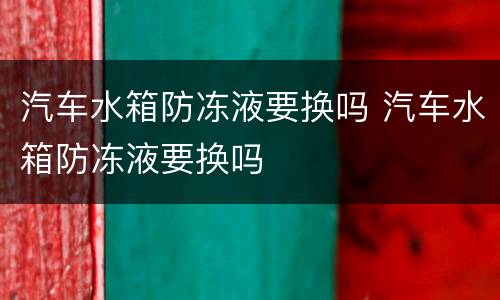 汽车水箱防冻液要换吗 汽车水箱防冻液要换吗