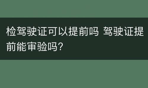 检驾驶证可以提前吗 驾驶证提前能审验吗?