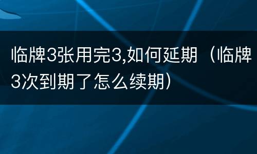 临牌3张用完3,如何延期（临牌3次到期了怎么续期）
