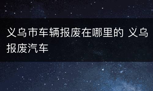 义乌市车辆报废在哪里的 义乌报废汽车