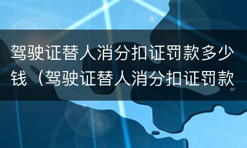驾驶证替人消分扣证罚款多少钱（驾驶证替人消分扣证罚款多少钱一次）
