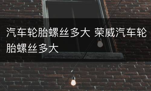 汽车轮胎螺丝多大 荣威汽车轮胎螺丝多大