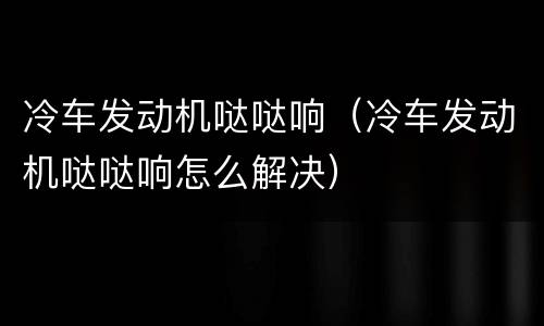 冷车发动机哒哒响（冷车发动机哒哒响怎么解决）