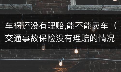 车祸还没有理赔,能不能卖车（交通事故保险没有理赔的情况下把车卖了）