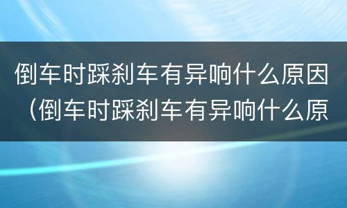 倒车时踩刹车有异响什么原因（倒车时踩刹车有异响什么原因引起的）