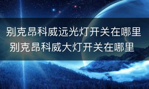 别克昂科威远光灯开关在哪里 别克昂科威大灯开关在哪里