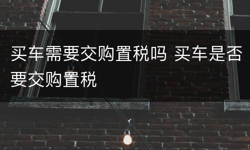 买车需要交购置税吗 买车是否要交购置税