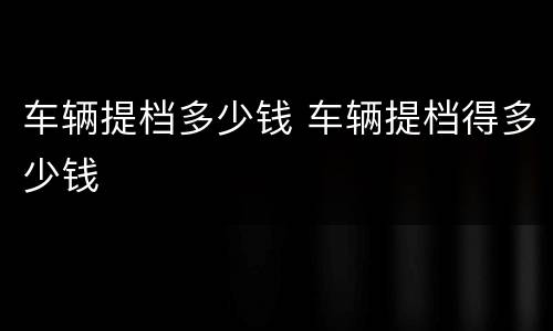 车辆提档多少钱 车辆提档得多少钱