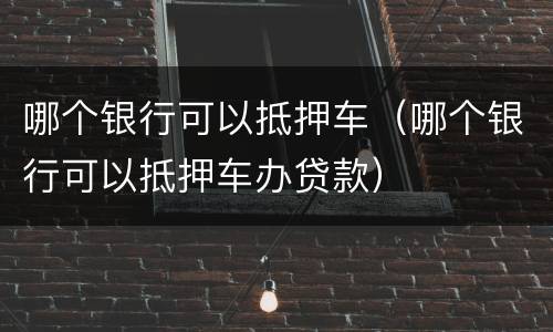 哪个银行可以抵押车（哪个银行可以抵押车办贷款）