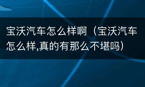 宝沃汽车怎么样啊（宝沃汽车怎么样,真的有那么不堪吗）