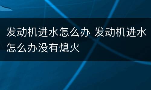 发动机进水怎么办 发动机进水怎么办没有熄火
