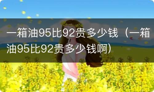 一箱油95比92贵多少钱（一箱油95比92贵多少钱啊）