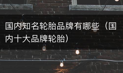 国内知名轮胎品牌有哪些（国内十大品牌轮胎）
