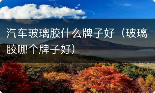汽车玻璃胶什么牌子好（玻璃胶哪个牌子好）