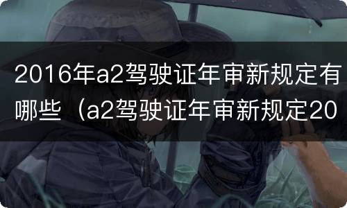2016年a2驾驶证年审新规定有哪些（a2驾驶证年审新规定2018）