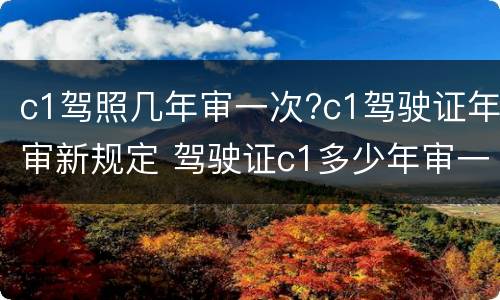c1驾照几年审一次?c1驾驶证年审新规定 驾驶证c1多少年审一次