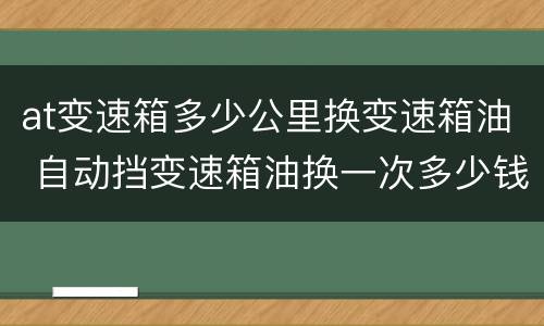 at变速箱多少公里换变速箱油 自动挡变速箱油换一次多少钱