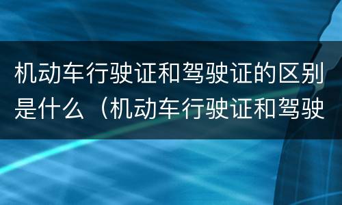 机动车行驶证和驾驶证的区别是什么（机动车行驶证和驾驶证是一个吗）