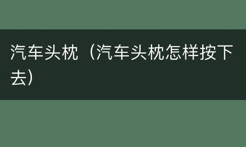 汽车头枕（汽车头枕怎样按下去）