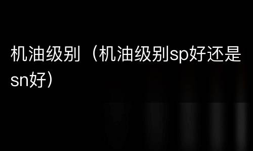 机油级别（机油级别sp好还是sn好）