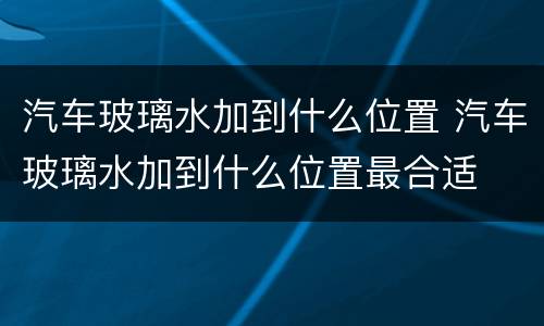 汽车玻璃水加到什么位置 汽车玻璃水加到什么位置最合适