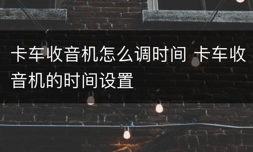 卡车收音机怎么调时间 卡车收音机的时间设置