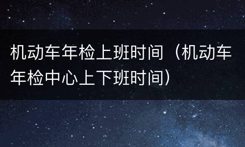机动车年检上班时间（机动车年检中心上下班时间）