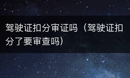 驾驶证扣分审证吗（驾驶证扣分了要审查吗）