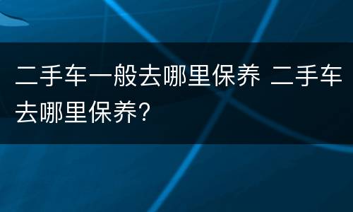 二手车一般去哪里保养 二手车去哪里保养?