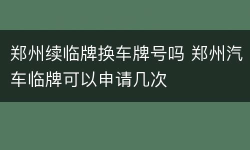 郑州续临牌换车牌号吗 郑州汽车临牌可以申请几次