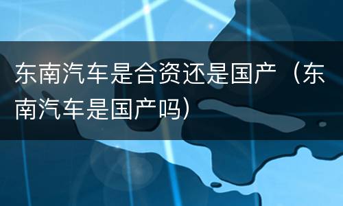 东南汽车是合资还是国产（东南汽车是国产吗）
