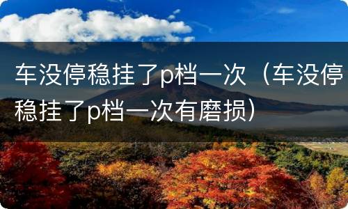 车没停稳挂了p档一次（车没停稳挂了p档一次有磨损）
