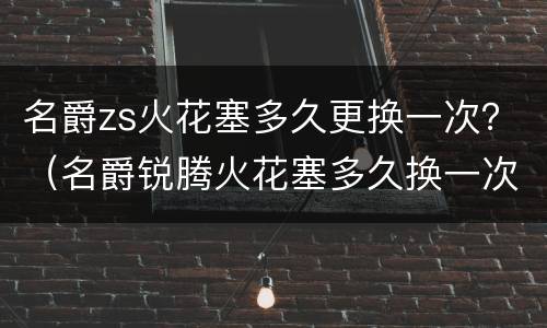 名爵zs火花塞多久更换一次？（名爵锐腾火花塞多久换一次）