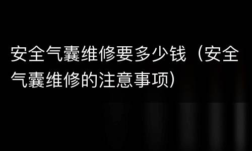 安全气囊维修要多少钱（安全气囊维修的注意事项）