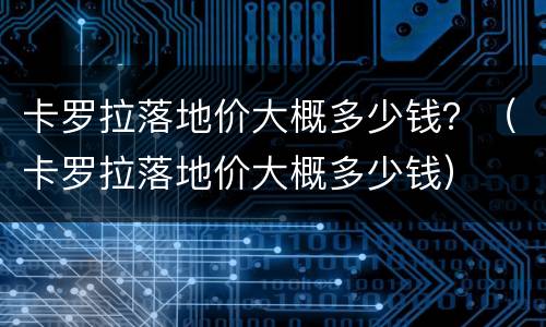 卡罗拉落地价大概多少钱？（卡罗拉落地价大概多少钱）