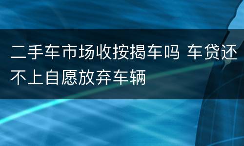 二手车市场收按揭车吗 车贷还不上自愿放弃车辆