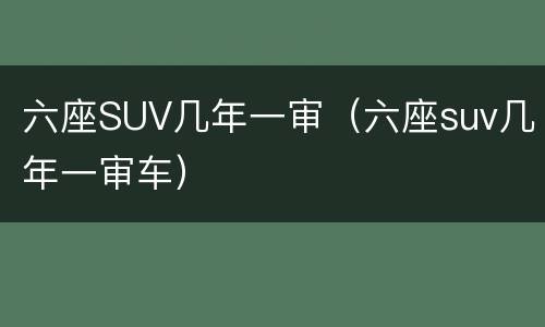 六座SUV几年一审（六座suv几年一审车）