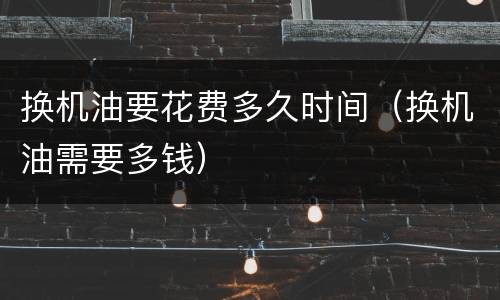 换机油要花费多久时间（换机油需要多钱）