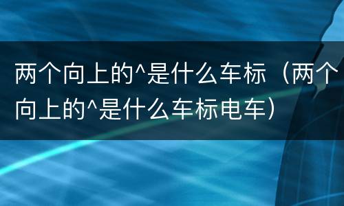 两个向上的^是什么车标（两个向上的^是什么车标电车）