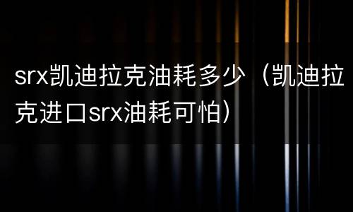 srx凯迪拉克油耗多少（凯迪拉克进口srx油耗可怕）