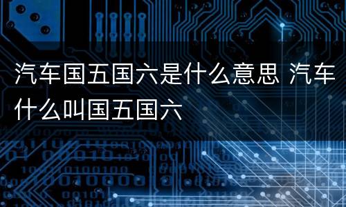 汽车国五国六是什么意思 汽车什么叫国五国六