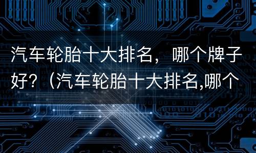 汽车轮胎十大排名，哪个牌子好?（汽车轮胎十大排名,哪个牌子好耐用）