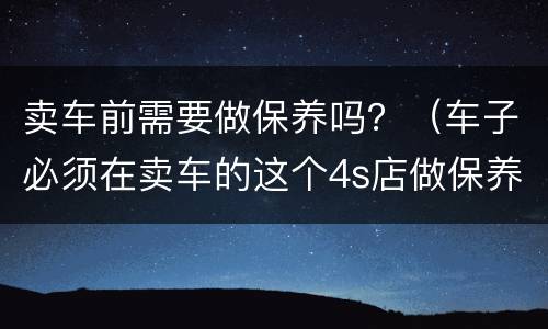 卖车前需要做保养吗？（车子必须在卖车的这个4s店做保养吗）