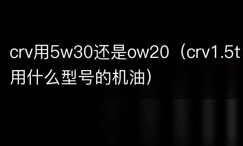 crv用5w30还是ow20（crv1.5t用什么型号的机油）