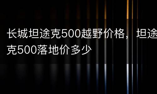 长城坦途克500越野价格，坦途克500落地价多少