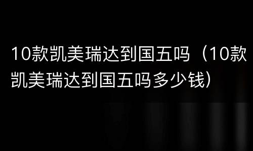 10款凯美瑞达到国五吗（10款凯美瑞达到国五吗多少钱）